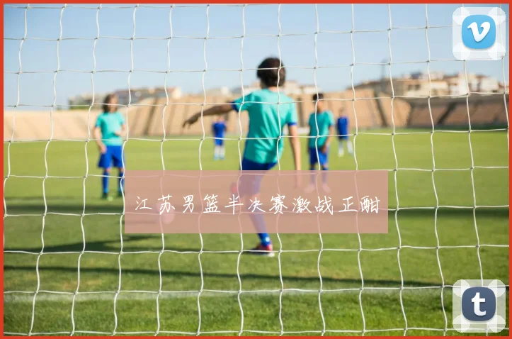 江苏男篮半决赛激战正酣