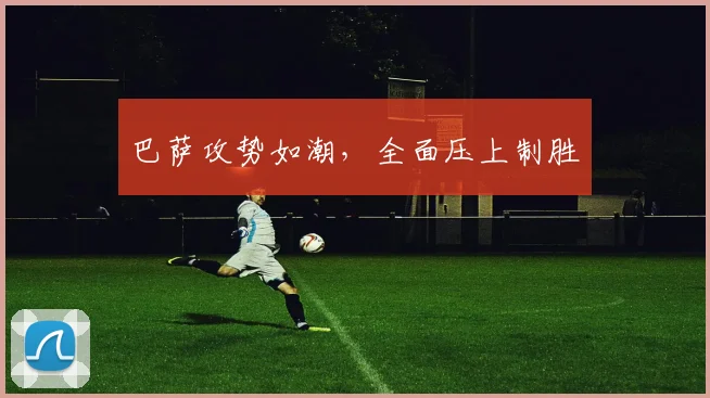 巴萨攻势如潮，全面压上制胜